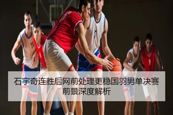 石宇奇连胜后网前处理更稳国羽男单决赛前景深度解析