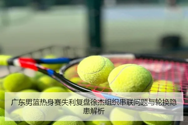 广东男篮热身赛失利复盘徐杰组织串联问题与轮换隐患解析
